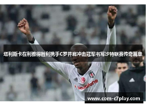 塔利斯卡在利雅得胜利携手C罗并肩冲击冠军书写沙特联赛传奇篇章 塔利斯卡在利雅得胜利携手C罗并肩冲击冠军书写沙特联赛传奇篇章